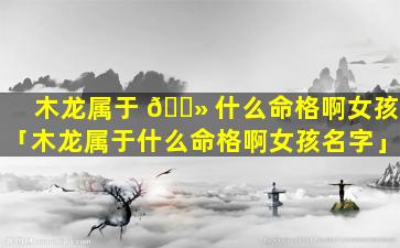 木龙属于 🌻 什么命格啊女孩「木龙属于什么命格啊女孩名字」